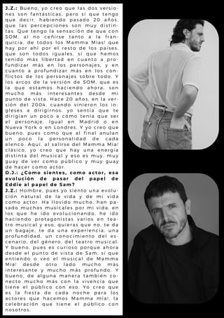 J . Z . : B u e n o , y o c r e o q u e l a s d o s v e r s io -
n e s s o n f a n tá s tic a s , p e r o s í q u e t e n g o
q u e d e c i r , h a b ie n d o p a s a d o 2 0 a ñ o s ,
q u e l a s p e r c e p c io n e s s o n m u y d is t in -
t a s . Q u e t e n g o l a s e n s a c ió n d e q u e c o n
S O M , a l n o c e ñ ir s e ta n t o a l a f r a n -
q u i c i a , d e t o d o s l o s M a m m a M ia s ! q u e
h a y p o r a h í p o r e l r e s to d e l o s p a ís e s ,
q u e s o n t o d o s ig u a l e s , s í q u e h e m o s
t e n i d o m á s l ib e r ta d e n c u a n t o a p r o -
f u n d i z a r m á s e n l o s p e r s o n a je s , y e n
c u a n t o a p r o fu n d iz a r m á s e n l o s c o n -
f l i c t o s d e l o s p e r s o n a je s s o b r e t o d o . Y
l o s a r c o s d e l a v e r s ió n d e S O M , q u e e s
l a q u e e s t a m o s h a c ie n d o a h o r a , s o n
m u c h o m á s in te r e s a n te s d e s d e m i
p u n t o d e v i s t a . H a c e 2 0 a ñ o s , e n l a v e r -
s i ó n d e l 2 0 0 4 , c u a n d o v in ie r o n l o s in -
g l e s e s a d i r ig ir n o s , y o s e n t ía q u e t e
d i r i g í a n u n p o c o a c ó m o t e n ía q u e s e r
e l p e r s o n a j e . I g u a l e n M a d r id o e n
N u e v a Y o r k o e n L o n d r e s . Y y o c r e o q u e
b u e n o , p u e s c o m o q u e a l f in a l a n u l a n
u n p o c o l a p e r s o n a l id a d d e c a d a
e l e n c o . A q u í , a l s a l ir s e d e l M a m m a M ía !
c l á s i c o , y o c r e o q u e h a y u n a e n e r g ía
d i s t i n t a d e l m u s ic a l y e s o e s m u y , m u y
g u a y d e v e r c o m o p ú b l ic o y m u y g u a y
d e h a c e r c o m o a c to r .
D . J . : ¿ C o m o s i e n t e s , c o m o a c t o r , e s a
e v o l u c i ó n d e p a s a r d e l p a p e l d e
E d d i e a l p a p e l d e S a m ?
J . Z . : H o m b r e , p u e s y o s ie n to u n a e v o l u -
c i ó n n a t u r a l d e l a v id a y d e m i v id a
c o m o a c t o r . H a l l o v id o m u c h o , h a n p a -
s a d o m u c h o s m u s ic a l e s p o r m i v id a , e n
l o s q u e h e i d o e v o l u c io n a n d o , h e id o
h a c i e n d o p r o ta g o n is ta s v a r io s e n t e a -
t r o m u s i c a l y e s o , q u ie r a s q u e n o , t e d a
u n b a g a j e , t e d a u n a e x p e r ie n c ia , u n a
p r o f u n d i d a d , u n c o n o c im ie n t o d e l e s -
c e n a r i o , d e l g é n e r o , d e l te a t r o m u s ic a l .
Y b u e n o , p u e s e s c u r io s o p o r q u e a h o r a
d e s d e e l p u n to d e v is ta d e S a m , s í q u e
e n t i e n d o o v e o e l m u s ic a l d e M a m m a
M í a ! d e s d e o tr o l a d o m u c h o m á s
i n t e r e s a n t e y m u c h o m á s p r o f u n d o . Y
b u e n o , d e a l g u n a m a n e r a t a m b ié n c o -
n e c t o m u c h o m á s c o n l a v iv e n c ia q u e
t i e n e e l p ú b l ic o c o n e s o . Y o c r e o q u e
e s l a f i e s t a d e c a d a n o c h e p a r a l o s
a c t o r e s q u e h a c e m o s M a m m a m ía ! , l a
c e l e b r a c i ó n q u e tie n e e l p ú b l ic o c o n
n o s o t r o s .
 