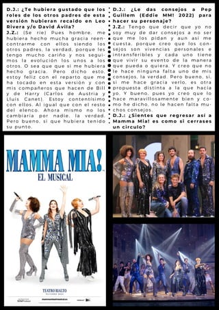 D . J . : ¿ T e h u b i e r a g u s t a d o q u e l o s
r o l e s d e l o s o t r o s p a d r e s d e e s t a
v e r s i ó n h u b i e r a n r e c a i d o e n L e o
R i v e r a y / o D a v i d Á v i l a ?
J . Z . : ( S e r i e ) P u e s h o m b r e , m e
h u b i e r a h e c h o m u c h a g r a c ia r e e n -
c o n t r a r m e c o n e l l o s s i e n d o l o s
o t r o s p a d r e s , l a v e r d a d , p o r q u e l e s
t e n g o m u c h o c a r iñ o y n o s s e g u i-
m o s l a e v o l u c ió n l o s u n o s a l o s
o t r o s . O s e a q u e q u e s i m e h u b ie r a
h e c h o g r a c i a . P e r o d ic h o e s t o ,
e s t o y f e l i z c o n e l r e p a r t o q u e m e
h a t o c a d o e n e s ta v e r s i ó n y c o n
m i s c o m p a ñ e r o s q u e h a c e n d e B il l
y d e H a r r y ( C a r l o s d e A u s t r ia y
L l u i s C a n e t ) . E s to y c o n t e n t ís im o
c o n e l l o s . A l ig u a l q u e c o n e l r e s t o
d e l e l e n c o . A h o r a m is m o n o l o s
c a m b i a r í a p o r n a d ie , l a v e r d a d .
P e r o b u e n o , s i q u e h u b ie r a t e n id o
s u p u n t o .
D . J . : ¿ L e d a s c o n s e jo s a P e p
G u i l l e m ( E d d i e M M ! 2 0 2 2 ) p a r a
h a c e r s u p e r s o n a je ?
J . Z . : T e n g o q u e d e c ir q u e y o n o
s o y m u y d e d a r c o n s e jo s a n o s e r
q u e m e l o s p id a n y a u n a s í m e
c u e s t a , p o r q u e c r e o q u e l o s c o n -
s e j o s s o n v iv e n c ia s p e r s o n a l e s e
i n t r a n s f e r i b l e s y c a d a u n o t ie n e
q u e v i v i r s u e v e n to d e l a m a n e r a
q u e p u e d a o q u ie r a . Y c r e o q u e n o
l e h a c e n i n g u n a fa l ta u n o d e m is
c o n s e j o s , l a v e r d a d . P e r o b u e n o , s i,
s i m e h a c e g r a c ia v e r l o , e s o t r a
p r o p u e s t a d i s tin ta a l a q u e h a c ía
y o . Y b u e n o , p u e s y o c r e o q u e l o
h a c e m a r a v i l l o s a m e n te b ie n y c o -
m o h e d i c h o , n o l e h a c e n f a l t a m u -
c h o s c o n s e j o s .
D . J . : ¿ S i e n t e s q u e r e g r e s a r a s í a
M a m m a M i a ! e s c o m o s i c e r r a s e s
u n c i r c u l o ?
 