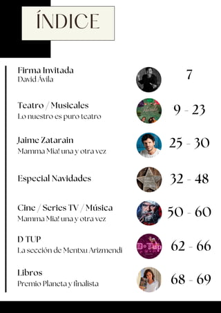 ÍNDICE
Firma Invitada
David Ávila 7
Teatro / Musicales
Lo nuestro es puro teatro
9 - 23
Jaime Zatarain
Mamma Mia! una y otra vez
Especial Navidades
25 - 30
32 - 48
Cine / Series TV / Música
Mamma Mia! una y otra vez
50 - 60
D TUP
La sección de Mentxu Arizmendi 62 - 66
Libros
Premio Planeta y finalista 68 - 69
 