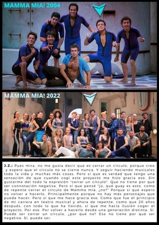 J . Z . : P u e s m i r a , n o m e g u s ta d e c ir q u e e s c e r r a r u n c ír c u l o , p o rq u e c re o
y e s p e r o q u e e l c ír c u l o n o s e c ie r r e n u n c a . Y s e g u ir h a c ie nd o m u s ic a l e s
t o d a l a v i d a y m u c h a s m á s c o s a s . P e r o s í q u e e s v e rd a d q u e t e ng o u na
s e n s a c i ó n d e q u e c u a n d o c o g í e s t e p r o y e c t o m e h iz o g ra c ia e s o . S in
g u s t a r m e d e l to d o l a e x p r e s ió n " c e r r a r u n c ír c u l o ". Q u e no t ie ne p o r q u é
s e r c o n n o t a c ió n n e g a tiv a . P e r o s í q u e p e n s é " jo , q u é g u a y e s e s t o , c o m o
d e r e p e n t e c e r r a r e l c ír c u l o d e M a m m a m ía , ¿ n o ?" P o rq u e s í q u e e s p e ro
n o v o l v e r a h a c e r l o . P r in c ip a l m e n t e p o r q u e n o h a y m á s p e rs o na je s q u e
p u e d a h a c e r . P e r o s í q u e m e h a c e g r a c ia e s o . C o m o q u e fu e e l p rinc ip io
d e m i c a r r e r a e n te a tr o m u s ic a l y a h o r a d e r e p e nt e , c o m o q u e 2 0 a ño s
d e s p u é s , c o n to d o l o q u e h a l l o v id o , s í q u e m e h a c ía il u s ió n c o g e r e l
p r o y e c t o . P o r e s o . P o r v o l v e r a h a c e r l o d e s d e u n a g e ne ra c ió n d is t int a . S í.
P u e d e s e r c e r r a r u n c ír c u l o , ¿ p o r q u é n o ? E s o no t ie ne p o r q u é s e r
n e g a t i v o . S í , p u e d e s e r .
MAMMA MIA! 2004
MAMMA MIA! 2022
 