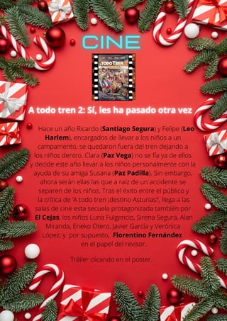 Hace un año Ricardo (Santiago Segura) y Felipe (Leo
Harlem), encargados de llevar a los niños a un
campamento, se quedaron fuera del tren dejando a
los niños dentro. Clara (Paz Vega) no se fía ya de ellos
y decide este año llevar a los niños personalmente con la
ayuda de su amiga Susana (Paz Padilla). Sin embargo,
ahora serán ellas las que a raíz de un accidente se
separen de los niños. Tras el éxito entre el público y
la crítica de ‘A todo tren ¡destino Asturias!’, llega a las
salas de cine esta secuela protagonizada también por
El Cejas, los niños Luna Fulgencio, Sirena Segura, Alan
Miranda, Eneko Otero, Javier García y Verónica
López, y por supuesto, Florentino Fernández
en el papel del revisor.
Tráiler clicando en el poster.
 