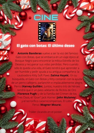 Antonio Banderas vuelve a ser la voz del famoso
Gato con Botas, que se embarca en un viaje épico al
Bosque Negro para encontrar la mítica Estrella de los
Deseos y recuperar sus vidas perdidas. Pero cuando
sólo le queda una vida, el Gato tendrá que aprender a
ser humilde y pedir ayuda a su antigua compañera: la
cautivadora Kitty Soft Paws (Salma Hayek). En su
búsqueda, el Gato con Botas y Kitty contarán con la ayuda
de un perro callejero, parlanchín e implacablemente alegre,
Perro (Harvey Guillén). Juntos, nuestro trío de héroes
tendrá que ir un paso adelante de Ricitos de Oro
(Florence Pugh) y de la Familia del Crimen de los
Tres Osos, el “Gran” Jack Horner (John Mulaney)
y el terrorífico cazarrecompensas, El Lobo
Feroz (Wagner Moura).
Tráiler clicando en el poster.
 