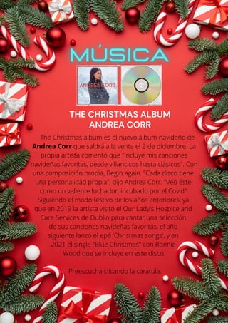 The Christmas album es el nuevo álbum navideño de
Andrea Corr que saldrá a la venta el 2 de diciembre. La
propia artista comentó que "incluye mis canciones
navideñas favoritas, desde villancicos hasta clásicos". Con
una composición propia, Begin again. "Cada disco tiene
una personalidad propia", dijo Andrea Corr. "Veo éste
como un valiente luchador, incubado por el Covid".
Siguiendo el modo festivo de los años anteriores, ya
que en 2019 la artista visitó el Our Lady's Hospice and
Care Services de Dublín para cantar una selección
de sus canciones navideñas favoritas, el año
siguiente lanzó el epé 'Christmas songs', y en
2021 el single "Blue Christmas" con Ronnie
Wood que se incluye en este disco.
Preescucha clicando la caratula.
THE CHRISTMAS ALBUM
ANDREA CORR
 
