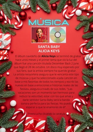 El álbum navideño de Alicia Keys se terminó de grabar
hace unos meses y el primer tema que vio la luz del
álbum fue una canción titulada December Back 2 June
que llegó el 28 de octubre. Un disco muy esperado por
sus fans, que la artista siempre ha querido grabar.
La artista neoyorkina asegura que le «encanta este tipo
de música» y que ha seleccionado «cada canción en
base a mis favoritas de todos los tiempos y escribí las
nuevas en base a emociones e historias reales de las
fiestas», asegura a través de sus redes. “¡Las
vacaciones son un momento tan hermoso para
reducir la velocidad, estar con los que amas y
darle sentido! Santa Baby será la banda
sonora perfecta para las fiestas. No puedo
esperar a que te enamores de él”.
Preescucha clicando la caratula.
SANTA BABY
ALICIA KEYS
 