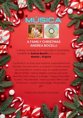 A family Christmas es el nuevo álbum de temática
navideña de Andrea Bocelli junto a sus hijos
Matteo y Virginia.
"La familia lo es todo para nosotros, especialmente en
Navidad. Este año vamos a compartir la banda sonora
de la Navidad en nuestra casa, en nuestro primer
álbum familiar. Hemos elegido nuestras canciones
favoritas como 'Away in a manger', 'Happy Xmas (War
is over)', 'Feliz Navidad', 'Have yourself a Merry Little
Christmas' y nuestro nuevo single, The greatest
gift".
Preescucha clicando la caratula.
A FAMILY CHRISTMAS
ANDREA BOCELLI
 
