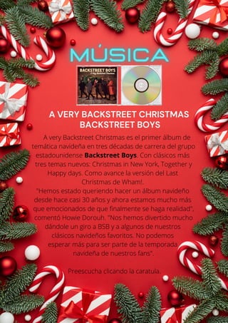 A very Backstreet Christmas es el primer álbum de
temática navideña en tres décadas de carrera del grupo
estadounidense Backstreet Boys. Con clásicos más
tres temas nuevos: Christmas in New York, Together y
Happy days. Como avance la versión del Last
Christmas de Wham!.
"Hemos estado queriendo hacer un álbum navideño
desde hace casi 30 años y ahora estamos mucho más
que emocionados de que finalmente se haga realidad",
comentó Howie Dorouh. "Nos hemos divertido mucho
dándole un giro a BSB y a algunos de nuestros
clásicos navideños favoritos. No podemos
esperar más para ser parte de la temporada
navideña de nuestros fans".
Preescucha clicando la caratula.
A VERY BACKSTREET CHRISTMAS
BACKSTREET BOYS
 