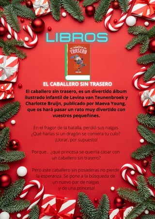 El caballero sin trasero, es un divertido álbum
ilustrado infantil de Levina van Teunenbroek y
Charlotte Bruijn, publicado por Maeva Young,
que os hará pasar un rato muy divertido con
vuestros pequeñines.
En el fragor de la batalla, perdió sus nalgas.
¿Qué harías si un dragón se comiera tu culo?
¡Llorar, por supuesto!
Porque... ¿qué princesa se querría casar con
un caballero sin trasero?
Pero este caballero sin posaderas no pierde
la esperanza. Se pone a la búsqueda de
un nuevo par de nalgas
¡y de una princesa!
 