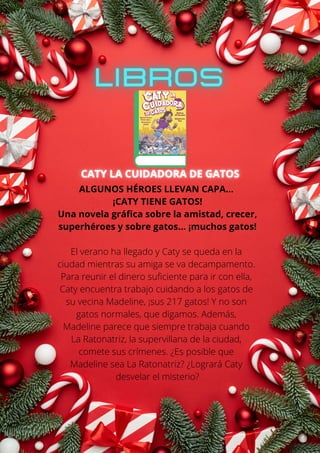 ALGUNOS HÉROES LLEVAN CAPA...
¡CATY TIENE GATOS!
Una novela gráfica sobre la amistad, crecer,
superhéroes y sobre gatos... ¡muchos gatos!
El verano ha llegado y Caty se queda en la
ciudad mientras su amiga se va decampamento.
Para reunir el dinero suficiente para ir con ella,
Caty encuentra trabajo cuidando a los gatos de
su vecina Madeline, ¡sus 217 gatos! Y no son
gatos normales, que digamos. Además,
Madeline parece que siempre trabaja cuando
La Ratonatriz, la supervillana de la ciudad,
comete sus crímenes. ¿Es posible que
Madeline sea La Ratonatriz? ¿Logrará Caty
desvelar el misterio?
 