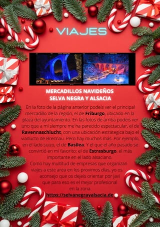 En la foto de la página anterior podeis ver el principal
mercadillo de la región, el de Friburgo, ubicado en la
plaza del ayuntamiento. En las fotos de arriba podeis ver
uno que a mi siempre me ha parecido espectacular, el de
Ravennaschlucht, con una ubicación estrategica bajo el
viaducto de Breitnau. Pero hay muchos más. Por ejemplo,
en el lado suizo, el de Basilea. Y el que el año pasado se
convirtió en mi favorito: el de Estrasburgo, el más
importante en el lado alsaciano.
Como hay multitud de empresas que organizan
viajes a este area en los proximos días, yo os
aconsejo que os dejeis orientar por Javi
que para eso es el mejor profesional
en la zona.
https://selvanegrayalsacia.de
 