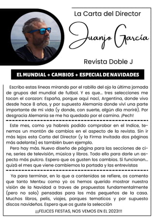 Juanjo García
Revista Doble J
Escribo estas lineas mirando por el rabillo del ojo la última jornada
de grupos del mundial de futbol. Y es que... tres selecciones me
tocan el corazon: España, porque aquí nací, Argentina, donde vivo
desde hace 8 años, y por supuesto Alemania donde viví una parte
importante de mi vida (y donde, con suerte, algún día moriré). Por
desgracia Alemania se me ha quedado por el camino. ¡Pech!
ELMUNDIAL + CAMBIOS + ESPECIALDENAVIDADES
Este mes, como ya habreis podido comprobar en el Indice, te-
nemos un montón de cambios en el aspecto de la revista. Sin ir
más lejos esta Carta del Director (y la Firma Invitada dos páginas
más adelante) es también buen ejemplo.
Pero hay más. Nuevo diseño de página para las secciones de ci-
ne, series de televisión, música y libros. Todo ello para darle un as-
pecto más pulcro. Espero que os gusten los cambios. Si funcionan...
quizá el mes que viene cambiemos la portada y las entrevistas
Ya para terminar, en lo que a contenidos se refiere, os comento
que tanto Mentxu como yo os hemos querido mostrar nuestra
visión de la Navidad a traves de propuestas fundamentalmente
(pero no solo) pensadas para los más pequeños de la casa.
Muchos libros, pelis, viajes, parques tematicos y por supuesto
discos navideños. Espero que os guste la selección
La Carta del Director
¡¡¡FELICES FIESTAS, NOS VEMOS EN EL 2023!!!
 