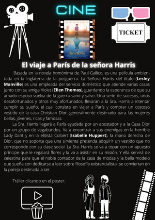 Basada en la novela homónima de Paul Gallico, es una película ambien-
tada en la Inglaterra de la posguerra. La Señora Harris del título (Lesley
Manville) es una empleada del servicio doméstico que atiende varias casas
junto con su amiga Violet (Ellen Thomas), guardando la esperanza de que su
amado esposo vuelva de la guerra sano y salvo. Una serie de sucesos, unos
desafortunados y otros muy afortunados, llevaran a la Sra. Harris a intentar
cumplir su sueño, el cual consiste en viajar a París y comprar un costoso
vestido de la casa Christian Dior, generalmente destinado para las mujeres
bellas, jóvenes, ricas y famosas.
La Sra. Harris llegará a París ayudada por un apostador y a la Casa Dior
por un grupo de vagabundos. Va a encontrar a sus enemigas en la horrible
Lady Dant y en la elitista Colbert (Isabelle Huppert), la mano derecha de
Dior, que no soporta que una sirvienta pretenda adquirir un vestido que no
corresponde con su clase social. La Sra. Harris se va a topar con un apuesto
príncipe que le regalará flores y la va a asistir en su misión. Y ella servirá de
celestina para que el noble contador de la casa de modas y la bella modelo
que sueña con dedicarse a leer sobre filosofía existencialista se conviertan en
la pareja destinada a ser.
Tráiler clicando en el poster.
 