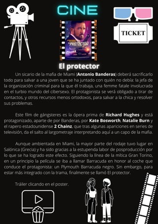 Un sicario de la mafia de Miami (Antonio Banderas) deberá sacrificarlo
todo para salvar a una joven que se ha juntado con quién no debía: la jefa de
la organización criminal para la que él trabaja, una femme fatale involucrada
en el turbio mundo del cibersexo. El protagonista se verá obligado a tirar de
contactos, y otros recursos menos ortodoxos, para salvar a la chica y resolver
sus problemas.
Este film de gángsteres es la ópera prima de Richard Hughes y está
protagonizado, aparte de por Banderas, por Kate Bosworth, Natalie Burn y
el rapero estadounidense 2 Chainz, que tras algunas apariciones en series de
televisión, da el salto al largometraje interpretando aquí a un capo de la mafia.
Aunque ambientada en Miami, la mayor parte del rodaje tuvo lugar en
Salónica (Grecia) y ha sido gracias a la estupenda labor de posproducción por
lo que se ha logrado este efecto. Siguiendo la línea de la mítica Gran Torino,
en un principio la película se iba a llamar Barracuda en honor al coche que
conduce el protagonista: un Plymouth Barracuda negro. Sin embargo, para
estar más integrado con la trama, finalmente se llamó El protector.
Tráiler clicando en el poster.
 