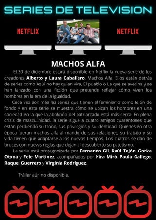 El 30 de diciembre estará disponible en Netflix la nueva serie de los
creadores Alberto y Laura Caballero, Machos Alfa. Ellos están detrás
de series como Aquí no hay quien viva, El pueblo o La que se avecina y se
han lanzado con una ficción que pretende reflejar cómo viven los
hombres en la era de la igualdad.
Cada vez son más las series que tienen el feminismo como telón de
fondo y en esta serie se muestra cómo se ubican los hombres en una
sociedad en la que la abolición del patriarcado está más cerca. En plena
crisis de masculinidad, la serie sigue a cuatro amigos cuarentones que
están perdiendo su trono, sus privilegios y su identidad. Quienes en otra
época fueran machos alfa al mando de sus relaciones, su trabajo y su
vida tienen que adaptarse a los nuevos tiempos. Los cuatros se dan de
bruces con nuevas reglas que dejan al descubierto su patetismo.
La serie está protagonizada por Fernando Gil, Raúl Tejón, Gorka
Otxoa y Fele Martínez, acompañados por Kira Miró, Paula Gallego,
Raquel Guerrero y Virginia Rodríguez.
Tráiler aún no disponible.
MACHOS ALFA
 