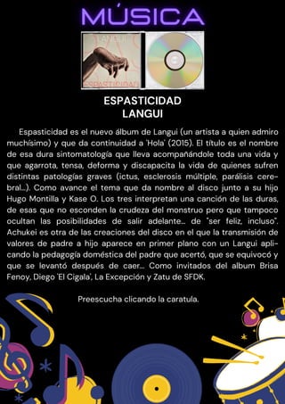 Espasticidad es el nuevo álbum de Langui (un artista a quien admiro
muchísimo) y que da continuidad a 'Hola' (2015). El título es el nombre
de esa dura sintomatología que lleva acompañándole toda una vida y
que agarrota, tensa, deforma y discapacita la vida de quienes sufren
distintas patologías graves (ictus, esclerosis múltiple, parálisis cere-
bral…). Como avance el tema que da nombre al disco junto a su hijo
Hugo Montilla y Kase O. Los tres interpretan una canción de las duras,
de esas que no esconden la crudeza del monstruo pero que tampoco
ocultan las posibilidades de salir adelante… de "ser feliz, incluso".
Achukei es otra de las creaciones del disco en el que la transmisión de
valores de padre a hijo aparece en primer plano con un Langui apli-
cando la pedagogía doméstica del padre que acertó, que se equivocó y
que se levantó después de caer… Como invitados del album Brisa
Fenoy, Diego 'El Cigala', La Excepción y Zatu de SFDK.
Preescucha clicando la caratula.
ESPASTICIDAD
LANGUI
 