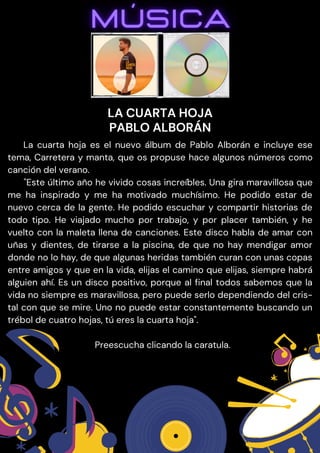 La cuarta hoja es el nuevo álbum de Pablo Alborán e incluye ese
tema, Carretera y manta, que os propuse hace algunos números como
canción del verano.
"Este último año he vivido cosas increíbles. Una gira maravillosa que
me ha inspirado y me ha motivado muchísimo. He podido estar de
nuevo cerca de la gente. He podido escuchar y compartir historias de
todo tipo. He viajado mucho por trabajo, y por placer también, y he
vuelto con la maleta llena de canciones. Este disco habla de amar con
uñas y dientes, de tirarse a la piscina, de que no hay mendigar amor
donde no lo hay, de que algunas heridas también curan con unas copas
entre amigos y que en la vida, elijas el camino que elijas, siempre habrá
alguien ahí. Es un disco positivo, porque al final todos sabemos que la
vida no siempre es maravillosa, pero puede serlo dependiendo del cris-
tal con que se mire. Uno no puede estar constantemente buscando un
trébol de cuatro hojas, tú eres la cuarta hoja".
Preescucha clicando la caratula.
LA CUARTA HOJA
PABLO ALBORÁN
 