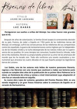 Reseñas de libros
Persiguieron sus sueños a orillas del Misisipi. Sus vidas fueron más grandes
que el río.
Después de años de colonización, la familia Girard acepta la controvertida decisión
de su país, Francia, de ceder a España en 1763 parte de las indómitas tierras del
Misisipi; sin embargo, sufrirá las consecuencias de las rebeliones de sus compatriotas
contra los españoles, la guerra de norteamericanos contra ingleses por la independen-
cia de los Estados Unidos y la lucha desesperada de los nativos indios por la supervi-
vencia de sus pueblos. En unos tiempos tan convulsos, Suzette Girard e Ishcate, indio
de la tribu kaskaskia, librarán su propia batalla: preservar su amor de las amenazas del
mundo que les ha tocado vivir. Todo ello conforma una novela cautivadora y mo-
numental que atraviesa las cuatro décadas en las que España poseyó las legendarias
tierras de Luisiana.
Luz Gabás, una de las autoras más leídas de nuestro panorama literario,
regresa a las librerías con una novela que cautivará a todos sus lectores justo
cuando se cumplen diez años de la publicación de su primer libro Palmeras en la
nieve, un fenómeno de crítica y ventas a nivel internacional cuya adaptación al
cine fue un rotundo éxito en taquilla.
Su nueva obra Lejos de Luisiana, ganadora del Premio Planeta 2022, es una
novela magistral y un gran fresco histórico sobre la aventura de España en el
corazón de Norteamérica.
A U T O R A
L U Z G A B Á S
T Í T U L O
L E J O S D E L U I S I A N A
 
