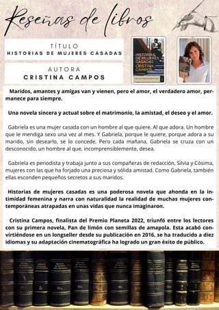 Reseñas de libros
Maridos, amantes y amigas van y vienen, pero el amor, el verdadero amor, per-
manece para siempre.
Una novela sincera y actual sobre el matrimonio, la amistad, el deseo y el amor.
Gabriela es una mujer casada con un hombre al que quiere. Al que adora. Un hombre
que le mendiga sexo una vez al mes. Y Gabriela, porque le quiere, porque adora a su
marido, sin desearlo, se lo concede. Pero cada mañana, Gabriela se cruza con un
desconocido, un hombre al que, incomprensiblemente, desea.
Gabriela es periodista y trabaja junto a sus compañeras de redacción, Silvia y Cósima,
mujeres con las que ha forjado una preciosa y sólida amistad. Como Gabriela, también
ellas esconden pequeños secretos a sus maridos.
Historias de mujeres casadas es una poderosa novela que ahonda en la in-
timidad femenina y narra con naturalidad la realidad de muchas mujeres con-
temporáneas atrapadas en unas vidas que nunca imaginaron.
Cristina Campos, finalista del Premio Planeta 2022, triunfó entre los lectores
con su primera novela, Pan de limón con semillas de amapola. Esta acabó con-
virtiéndose en un longseller desde su publicación en 2016, se ha traducido a diez
idiomas y su adaptación cinematográfica ha logrado un gran éxito de público.
T Í T U L O
H I S T O R I A S D E M U J E R E S C A S A D A S
A U T O R A
C R I S T I N A C A M P O S
 