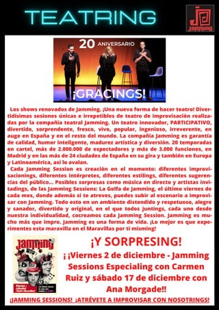 Los shows renovados de Jamming. ¡Una nueva forma de hacer teatro! Diver-
tidísimas sesiones únicas e irrepetibles de teatro de improvisación realiza-
das por la compañía teatral Jamming. Un teatro innovador, PARTICIPATIVO,
divertido, sorprendente, fresco, vivo, popular, ingenioso, irreverente, en
auge en España y en el resto del mundo. La compañía Jamming es garantía
de calidad, humor inteligente, madurez artística y diversión. 20 temporadas
en cartel, más de 2.000.000 de espectadores y más de 3.000 funciones, en
Madrid y en las más de 24 ciudades de España en su gira y también en Europa
y Latinoamérica, así lo avalan.
Cada Jamming Session es creación en el momento: diferentes improvi-
sacionings, diferentes intérpretes, diferentes estilings, diferentes sugeren-
cias del público… Posibles sorpresas como música en directo y artistas invi-
tadings, de las Jamming Sessions: La Golfa de Jamming, el último viernes de
cada mes, donde además si te atreves, puedes subir al escenario a improvi-
sar con Jamming. Todo esto en un ambiente distendido y respetuoso, alegre
y sanador, divertido y original, en el que todos juntings, cada uno desde
nuestra individualidad, cocreamos cada Jamming Session. Jamming es mu-
cho más que impro. Jamming es una forma de vida. ¡Lo mejor es que expe-
rimentes esta maravilla en el Maravillas por ti misming!
¡JAMMING SESSIONS! ¡ATRÉVETE A IMPROVISAR CON NOSOTRINGS!
¡Y SORPRESING!
¡ ¡Viernes 2 de diciembre - Jamming
Sessions Especialing con Carmen
Ruiz y sábado 17 de diciembre con
Ana Morgade!!
 