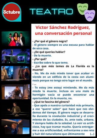 Victor Sánchez Rodríguez,
una conversación personal
- ¿Por qué el género negro?
- El género siempre es una excusa para hablar
de otra cosa.
- ¿De qué querías hablar?
- De la muerte.
- ¿Por qué?
- Escribo sobre lo que temo.
- ¿Lo que más temes de La Florida es la
muerte?
- No. Me da más miedo tener que acabar vi-
viendo en un edificio de la costa con alumi-
nosis porque no tengo otro lugar en el mundo.
- …
- Te estoy (me estoy) mintiendo. Me da más
miedo la muerte. Incluso en una mole de
hormigón vacía se puede encontrar una
oportunidad. En la muerte, no.
- ¿Qué te fascina del género?
- Que apela a nuestra curiosidad más primaria,
a ese “querer saber” que hace que nos olvi-
demos del tiempo. El género negro se desarro-
lla durante la revolución industrial y el creci-
miento de las ciudades. Es, ante todo, urbano.
Y siempre habla de la soledad. Lo noir es artifi-
cioso, hay que tramar mucho. Quería entregar-
me a esa artificiosidad, enfrentarme a ese reto
y huir del naturalismo que últimamente (...)
 