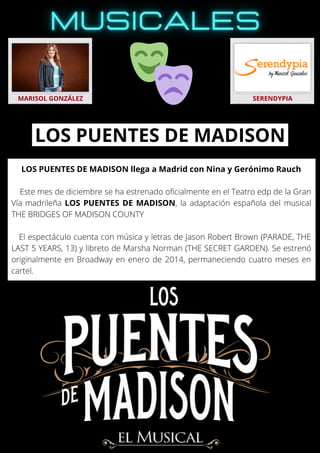 LOS PUENTES DE MADISON llega a Madrid con Nina y Gerónimo Rauch
Este mes de diciembre se ha estrenado oficialmente en el Teatro edp de la Gran
Vía madrileña LOS PUENTES DE MADISON, la adaptación española del musical
THE BRIDGES OF MADISON COUNTY
El espectáculo cuenta con música y letras de Jason Robert Brown (PARADE, THE
LAST 5 YEARS, 13) y libreto de Marsha Norman (THE SECRET GARDEN). Se estrenó
originalmente en Broadway en enero de 2014, permaneciendo cuatro meses en
cartel.
MARISOL GONZÁLEZ SERENDYPIA
LOS PUENTES DE MADISON
 