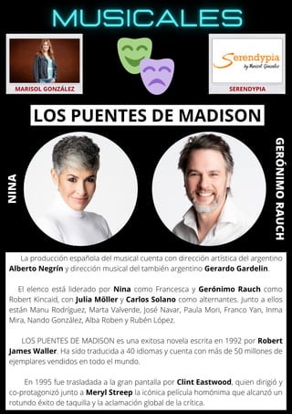 La producción española del musical cuenta con dirección artística del argentino
Alberto Negrín y dirección musical del también argentino Gerardo Gardelin.
El elenco está liderado por Nina como Francesca y Gerónimo Rauch como
Robert Kincaid, con Julia Möller y Carlos Solano como alternantes. Junto a ellos
están Manu Rodríguez, Marta Valverde, José Navar, Paula Mori, Franco Yan, Inma
Mira, Nando González, Alba Roben y Rubén López.
LOS PUENTES DE MADISON es una exitosa novela escrita en 1992 por Robert
James Waller. Ha sido traducida a 40 idiomas y cuenta con más de 50 millones de
ejemplares vendidos en todo el mundo.
En 1995 fue trasladada a la gran pantalla por Clint Eastwood, quien dirigió y
co-protagonizó junto a Meryl Streep la icónica película homónima que alcanzó un
rotundo éxito de taquilla y la aclamación global de la crítica.
MARISOL GONZÁLEZ SERENDYPIA
LOS PUENTES DE MADISON
NINA
GERÓNIMO
RAUCH
 
