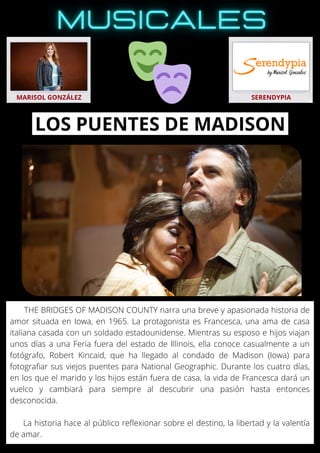 THE BRIDGES OF MADISON COUNTY narra una breve y apasionada historia de
amor situada en Iowa, en 1965. La protagonista es Francesca, una ama de casa
italiana casada con un soldado estadounidense. Mientras su esposo e hijos viajan
unos días a una Feria fuera del estado de Illinois, ella conoce casualmente a un
fotógrafo, Robert Kincaid, que ha llegado al condado de Madison (Iowa) para
fotografiar sus viejos puentes para National Geographic. Durante los cuatro días,
en los que el marido y los hijos están fuera de casa, la vida de Francesca dará un
vuelco y cambiará para siempre al descubrir una pasión hasta entonces
desconocida.
La historia hace al público reflexionar sobre el destino, la libertad y la valentía
de amar.
MARISOL GONZÁLEZ SERENDYPIA
LOS PUENTES DE MADISON
 