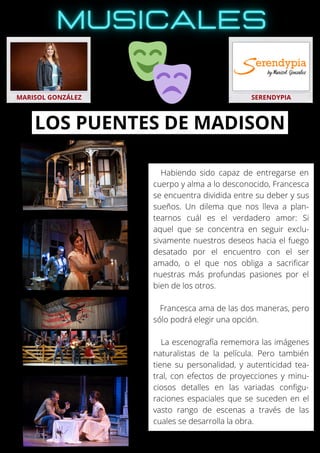 Habiendo sido capaz de entregarse en
cuerpo y alma a lo desconocido, Francesca
se encuentra dividida entre su deber y sus
sueños. Un dilema que nos lleva a plan-
tearnos cuál es el verdadero amor: Si
aquel que se concentra en seguir exclu-
sivamente nuestros deseos hacia el fuego
desatado por el encuentro con el ser
amado, o el que nos obliga a sacrificar
nuestras más profundas pasiones por el
bien de los otros.
Francesca ama de las dos maneras, pero
sólo podrá elegir una opción.
La escenografía rememora las imágenes
naturalistas de la película. Pero también
tiene su personalidad, y autenticidad tea-
tral, con efectos de proyecciones y minu-
ciosos detalles en las variadas configu-
raciones espaciales que se suceden en el
vasto rango de escenas a través de las
cuales se desarrolla la obra.
MARISOL GONZÁLEZ SERENDYPIA
LOS PUENTES DE MADISON
 