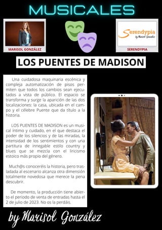Una cuidadosa maquinaria escénica y
compleja automatización de pisos per-
miten que todos los cambios sean ejecu-
tados a vista de público. El espacio se
transforma y surge la aparición de las dos
localizaciones: la casa, ubicada en el cam-
po y el célebre Puente que da título a la
historia.
LOS PUENTES DE MADISON es un musi-
cal íntimo y cuidado, en el que destaca el
poder de los silencios y de las miradas, la
intensidad de los sentimientos y con una
partitura de innegable estilo country y
blues que se mezcla con el liricismo
estoico más propio del género.
Much@s conoceréis la historia, pero tras-
ladada al escenario alcanza otra dimensión
totalmente novedosa que merece la pena
descubrir.
De momento, la producción tiene abier-
to el periodo de venta de entradas hasta el
2 de julio de 2023. No os la perdáis.
MARISOL GONZÁLEZ SERENDYPIA
LOS PUENTES DE MADISON
 