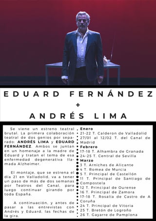 E D U A R D F E R N Á N D E Z
+
A N D R É S L I M A
Se viene un estreno teatral
brutal. La primera colaboración
teatral de dos genios por sepa-
rado: ANDRÉS LIMA y EDUARD
FERNÁNDEZ. Ambos se juntan
en un homenaje a la madre de
Eduard y tratan el tema de esa
enfermedad degenerativa lla-
mada Alzheimer.
El montaje, que se estrena el
día 21 en Valladolid, va a tener
un paso de más de dos semanas
por Teatros del Canal, para
luego continuar girando por
toda España.
A continuación, y antes de
pasar a las entrevistas con
Andrés y Eduard, las fechas de
la gira.
Enero
21-22 T. Calderon de Valladolid
27/01 al 12/02 T. del Canal de
Madrid
Febrero
17-18 T. Alhambra de Granada
24-25 T. Central de Sevilla
Marzo
3 T. Arniches de Alicante
4 T. Romea de Murcia
5 T. Principal de Castellón
11 T. Principal de Santiago de
Compostela
12 T. Principal de Ourense
16 T. Principal de Zamora
17-18 T. Rosalía de Castro de A
Coruña
24 T. Principal de Vitoria
25 T. Bretón de Logroño
26 T. Gayarre de Pamplona
 