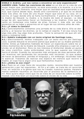 D O B L E J : A n d r é s , ¿ u é n o s v a m o s a e n c o n t r a r e n e s t e e s p e c t á c u l o ?
A N D R É S L I M A : T o d a s l a s c a n c i o n e s d e a m o r e s u n d í a e n l a v i d a d e u n a
m u j e r m a y o r q u e , p o s i b l e m e n t e , s e e s t á a c e r c a n d o a l a m u e r t e , o a l a n a -
d a , c o m o q u i e r a s l l a m a r l o . U n a m u j e r q u e e n r e a l i d a d e s t á e s p e r a n d o a s u
h i j o , q u e v u e l v e d e s d e l e j o s , d e s d e o t r o c o n t i n e n t e y a l q u e n o v e d e s d e
h a c e t r e s a ñ o s . S e t r a t a d e u n a m u j e r m a y o r q u e e s t á e n s u c a s a , e n s u
c o c i n a , e l l u g a r d o n d e e l l a s e h a l l a n o r m a l m e n t e . Y p o d r ía s e r m i m a d r e ,
l a m a d r e d e E d u a r d , t u m a d r e , o l a m a d r e d e t o d o e l e q u ip o … L a id e a
s u r g e d e a h í , q u e r í a m o s h a c e r u n h o m e n a j e a l a s m a d r e s . C r e o q u e n o
t a n t o u n h o m e n a j e s i n o h a b l a r d e e l l a s . I n c l u s o ir m á s a l l á , s e r e l l a s ,
p o n e r n o s e n s u l u g a r y p o n e r n o s e n e l l u g a r d e s u s ú l t im o s a ñ o s d e v id a .
D . J . : ¿ Y c ó m o l o c o n t a i s ?
A . L . : C o n c r e t a m e n t e c o n t a m o s u n a j o r n a d a d e s u v i d a d ia r ia . E l l a s e d e s -
p i e r t a y , a l l a v a r s e l o s d i e n t e s , s e l e r o m p e e l c e p i l l o . Y e n e s a r o t u r a h a y
a l g o m á s a l l á , h a y a l g o m á s p r o f u n d o … T i e n e l a s e n s a c ió n d e q u e a h í e m -
p i e z a a r o m p e r s e t o d o .
D . J . : H a b é i s t r a b a j a d o c o n u n t e x t o o r i g i n a l d e S a n t i a g o L o z a …
A . L . : E f e c t i v a m e n t e , H e m o s t r a b a j a d o c o n u n t e x t o e s c r it o p o r S a n t ia g o
L o z a . C u a n d o E d u a r d l o e n c o n t r ó p e n s ó q u e p o d r í a s e r s u m a d r e p e r f e c t a -
m e n t e . A n t e s y a h a b í a m o s h a b l a d o d e h a c e r u n e s p e c t á c u l o s o b r e l o s ú l -
t i m o s m o m e n t o s d e l a m a d r e d e E d u a r d , c u a n d o e l l a e m p ie z a a c a e r e n e l
o l v i d o , e n e l A l z h e i m e r . P e r o n o n o s i n t e r e s a e l A l z h e im e r d e s d e u n p u n t o
d e v i s t a c i e n t í f i c o , c o m o e n f e r m e d a d , s i n o l o q u e s u p o n e e s e t r á n s it o
h a c i a e l o l v i d o . C u a n d o l o s r e c u e r d o s m á s a n t i g u o s d e e s a s p e r s o n a s a f l o -
r a n m i e n t r a s v a n p e r d i e n d o l o s r e c u e r d o s m á s r e c ie n t e s . L o q u e a c a b a s
d e h a c e r s e d e s v a n e c e , p i e r d e s e l l e n g u a j e y , s i n e m b a r g o , r e c u e r d a s t o d o
l o e s e n c i a l . T r a t a m o s d e r e a l i z a r e s e e s p e c i e d e t r á n s it o q u e r e c o r r e l a
m a d r e , e l v i a j e h a c i a a l g ú n s i t i o q u e l l a m a r e m o s m u e r t e .
D . J . : ¿ C ó m o e s e s e v i a j e ?
A . L . : P u e s e s u n v i a j e l l e n o d e r e c u e r d o s r e a l e s , r e c o n o c ib l e s p o r n u e s t r a
g e n e r a c i ó n y p o r l a s s i g u i e n t e s … . A l f i n y a l c a b o , s e t r a t a d e u n r e c o r r id o
v i t a l , e n r e l a c i ó n a l a g e n t e q u e n o s h a c r e a d o : n u e s t r o s p a d r e s . P a r a l e l a -
m e n t e t a m b i é n h a c e m o s u n r e c o r r i d o p o r e l p r o c e s o d e l a d e m e n c ia s e -
n i l . P e r o q u i e r o d e j a r c l a r o q u e n o s e t r a t a d e u n r e c o r r id o s o b r e l a e n f e r -
m e d a d , s i n o m á s b i e n u n r e c o r r i d o s o b r e e l o l v i d o d e l a v id a - - - - >
Fernández Loza Lima
 
