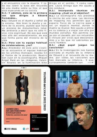 y e l e n c u e n t r o c o n l a m u e r t e . Y t o -
d o e s o s o b r e l a b a s e d e l r e c u e r d o
d e u n a m a d r e s o b r e s u h i j o , a l q u e
e s t á e s p e r a n d o e n s u c o c i n a .
D . J . : Y a d e m á s , e s t a e s l a p r i m e r a
v e z q u e d i r i g e s a E d u a r d
F e r n á n d e z …
A . L . : E d u a r d e s e l d u e ñ o y s e ñ o r d e
l a e s c e n a … M á s b i e n l a d u e ñ a y s e -
ñ o r a d e l a e s c e n a , p u e s t o q u e h a c e
u n p r o c e s o d e m e t a m o r f o s i s t o t a l .
M e a t r e v e r í a a d e c i r q u e n o s ó l o f í -
s i c o , s i n o e s p i r i t u a l . D e e s o q u e e s t á
m á s a l l á d e l e n t e n d i m i e n t o , d e e s o
q u e f o r m a p a r t e d e l m i s t e r i o d e l a
v i d a .
D . J . : P e r o c o n t u e q u i p o h a b i t u a l
d e c o l a b o r a d o r e s , ¿ n o ?
A . L . : A l r e d e d o r d e e s t e a c t o c r e a t i -
v o s e e n c u e n t r a e l e q u i p o h a b i t u a l
d e l o s ú l t i m o s m o n t a j e s : J o s e b a G i l
a l f r e n t e d e l a p r o d u c c i ó n , B e a t r i z
S a n J u a n e n l a e s c e n o g r a f í a , M i q u e l
Á n g e l R a i ó e n l a s i m á g e n e s , V a l e n -
t í n Á l v a r e z e n l a i l u m i n a c i ó n , K i k e
M i n g o e n e l s o n i d o … Y c o m o s i e m -
p r e , L a u r a O r t e g a q u e m e a y u d a y
m e c o n d u c e .
D . J . : I n c o r p o r á i s t é c n i c a s d e
m a p p i n g . ¿ C u á l e s e l o b j e t i v o ?
A . L . : L a e s c e n o g r a f í a n o s p r e s e n t a
l a c o c i n a d e u n a c a s a . L a s t é c n i c a s
d e m a p p i n g n o s p e r m i t e n q u e e l
e s p a c i o f í s i c o d e l a c o c i n a p a s e a
s e r u n e s p a c i o m e n t a l , d o n d e l a
m a d r e s e m u e v e . N o s a y u d a a e n t r a r
e n s u c a b e z a y a v i a j a r c o n e l l a p o r
m u n d o s e x t r a ñ o s . N o s p e r m i t e v i a -
j a r p o r e l p a s a d o , p o r s u s r e c u e r d o s ,
o i n c l u s o p o r s i t i o s q u e d e s c o n o c e -
m o s y a l o s q u e n o s a b r í a m o s p o -
n e r l e n o m b r e .
D . J . : ¿ Q u é p a p e l j u e g a n l a s
c a n c i o n e s ?
A . L . : E n l a i n v e s t i g a c i ó n n o s h e m o s
a c e r c a d o a l m u n d o d e l a i n f a n c i a
d e E d u a r d y a l r e c u e r d o d e s u m a -
d r e , p o r t o d a s l a s c a n c i o n e s q u e
h a n m a r c a d o s u i n f a n c i a … . Y q u e ,
c u r i o s a m e n t e , t a m b i é n s o n - - - - >
 