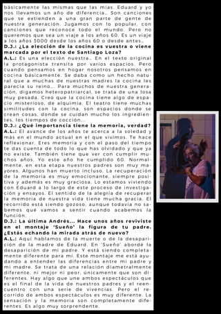 b á s i c a m e n t e l a s m i s m a s q u e l a s m í a s . E d u a r d y y o
n o s l l e v a m o s u n a ñ o d e d i f e r e n c i a … S o n c a n c i o n e s
q u e s e e x t i e n d e n a u n a g r a n p a r t e d e g e n t e d e
n u e s t r a g e n e r a c i ó n . J u g a m o s c o n l o p o p u l a r , c o n
c a n c i o n e s q u e r e c o n o c e t o d o e l m u n d o . P e r o n o
q u e r e m o s q u e s e a u n v i a j e a l o s a ñ o s 6 0 . E s u n v i a je
a l o s a ñ o s 3 0 0 0 d e s d e l o s a ñ o s 6 0 o d e s d e a n t e s …
D . J . : ¿ L a e l e c c i ó n d e l a c o c i n a e s v u e s t r a o v i e n e
m a r c a d a p o r e l t e x t o d e S a n t i a g o L o z a ?
A . L . : E s u n a e l e c c i ó n n u e s t r a … E n e l t e x t o o r i g i n a l
l a p r o t a g o n i s t a t r a n s i t a p o r v a r i o s e s p a c i o s . P e r o
c u a n d o p e n s a m o s e n h o g a r n o s o t r o s p e n s a m o s e n
c o c i n a b á s i c a m e n t e . S e d a b a c o m o u n h e c h o n a t u -
r a l q u e a m u c h a s d e n u e s t r a s m a d r e s l a c o c i n a l e s
p a r e c í a s u r e i n o … . P a r a m u c h o s d e n u e s t r a g e n e r a -
c i ó n , d i g a m o s h e t e r o p a t r i a r c a l , s e t r a t a d e u n a l o s a
m u y p e s a d a . C r e o q u e l a c o c i n a t i e n e a l g o d e e s p a -
c i o m i s t e r i o s o , d e a l q u i m i a . E l t e a t r o t i e n e m u c h a s
s i m i l i t u d e s c o n l a c o c i n a , s o n e s p a c i o s d o n d e s e
c r e a n c o s a s , d o n d e s e c u i d a n m u c h o l o s i n g r e d i e n -
t e s , l o s t i e m p o s d e c o c c i ó n . . .
D . J . : ¿ Q u é i m p o r t a n c i a t i e n e l a m e m o r i a , v e r d a d ?
A . L . : E l a v a n c e d e l o s a ñ o s t e a c e r c a a l a s o l e d a d y
m á s e n e l m u n d o a c t u a l e n e l q u e v i v i m o s . T e h a c e
r e f l e x i o n a r . E r e s m e m o r i a y c o n e l p a s o d e l t i e m p o
t e d a s c u e n t a d e t o d o l o q u e h a s o l v i d a d o y q u e y a
n o e x i s t e . T a m b i é n t i e n e q u e v e r c o n c u m p l i r m u -
c h o s a ñ o s . Y o e s t e a ñ o h e c u m p l i d o 6 0 . N o r m a l -
m e n t e , e n e s t a e t a p a n u e s t r o s p a d r e s s o n m u y m a -
y o r e s . A l g u n o s h a n m u e r t o i n c l u s o . L a r e c u p e r a c i ó n
d e l a m e m o r i a e s m u y e m o c i o n a n t e , s i e m p r e p o s i-
t i v a y a d e m á s e s m u y g r a c i o s a . L o e s t a m o s v i v i e n d o
c o n E d u a r d a l o l a r g o d e e s t e p r o c e s o d e i n v e s t i g a -
c i ó n y e n s a y o s . E l s e n t i d o d e l a a l e g r í a d e r e c u p e r a r
l a m e m o r i a d e n u e s t r a v i d a t i e n e m u c h a g r a c i a . E l
r e c o r r i d o e s t á s i e n d o g o z o s o , a u n q u e t o d a v í a n o s a -
b e m o s q u é v a m o s a s e n t i r c u a n d o a c a b e m o s l a
f u n c i ó n .
D . J . : L a ú l t i m a A n d r é s . . . H a c e u n o s a ñ o s r e v i v i s t e
e n e l m o n t a j e ‘ S u e ñ o ’ l a f i g u r a d e t u p a d r e .
¿ E s t á s e c h a n d o l a m i r a d a a t r á s d e n u e v o ?
A . L . : A q u í h a b l a m o s d e l a m u e r t e o d e l a d e s a p a r i -
c i ó n d e l a m a d r e d e E d u a r d . E n ‘ S u e ñ o ’ a b o r d é l a
d e s a p a r i c i ó n d e m i p a d r e . Y e s t á s i e n d o c o m p l e t a -
m e n t e d i f e r e n t e p a r a m í . E s t e m o n t a j e m e e s t á a y u -
d a n d o a e n t e n d e r l a s d i f e r e n c i a s e n t r e m i p a d r e y
m i m a d r e . S e t r a t a d e u n a r e l a c i ó n d i a m e t r a l m e n t e
d i f e r e n t e , n i m e j o r n i p e o r , ú n i c a m e n t e q u e s o n d i-
f e r e n t e s . H a y a l g o q u e u n e a m b o s e s p e c t á c u l o s q u e
e s e l f i n a l d e l a v i d a d e n u e s t r o s p a d r e s y e l r e e n -
c u e n t r o c o n u n a s e r i e d e v i v e n c i a s . P e r o e l r e -
c o r r i d o d e a m b o s e s p e c t á c u l o s e s m u y d i f e r e n t e . L a
s e n s a c i ó n y l a m e m o r i a s o n c o m p l e t a m e n t e d i f e -
r e n t e s . E s a l g o m u y s o r p r e n d e n t e .
 