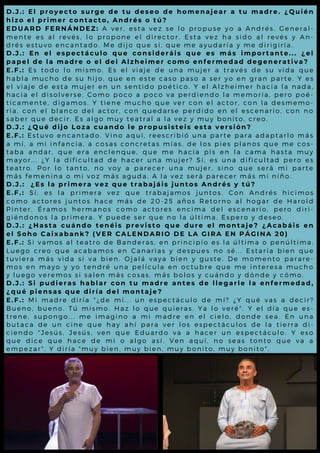 D . J . : E l p r o y e c t o s u r g e d e t u d e s e o d e h o m e n a j e a r a tu m a d r e . ¿ Q u i é n
h i z o e l p r i m e r c o n t a c t o , A n d r é s o t ú ?
E D U A R D F E R N Á N D E Z : A v e r , e s t a v e z s e l o p r o p u s e y o a A n d r é s . G e n e r a l -
m e n t e e s a l r e v é s , l o p r o p o n e e l d ir e c t o r . E s t a v e z h a s id o a l re v é s y A n-
d r é s e s t u v o e n c a n ta d o . M e d ijo q u e s í, q u e m e a y u d a ría y m e d irig iría .
D . J . : E n e l e s p e c t á c u l o q u e c o n s i d e r á i s q u e e s m á s i m p o r ta nte ... ¿ e l
p a p e l d e l a m a d r e o e l d e l A l z h e i m e r c o m o e n f e rm e d a d d e g e ne r a ti v a ?
E . F . : E s t o d o l o m is m o . E s e l v ia je d e u n a m u je r a t r a v é s d e s u v id a q u e
h a b l a m u c h o d e s u h ijo , q u e e n e s t e c a s o p a s o a s e r y o e n g ra n p a rt e . Y e s
e l v i a j e d e e s ta m u je r e n u n s e n t id o p o é t ic o . Y e l A l z h e im e r h a c ia l a na d a ,
h a c i a e l d i s o l v e r s e . C o m o p o c o a p o c o v a p e r d ie n d o l a m e m o ria , p e ro p o é -
t i c a m e n t e , d ig a m o s . Y tie n e m u c h o q u e v e r c o n e l a c t o r, c o n l a d e s m e m o -
r i a , c o n e l b l a n c o d e l a c to r , c o n q u e d a r s e p e r d id o e n e l e s c e na rio , c o n no
s a b e r q u e d e c ir . E s a l g o m u y t e a t r a l a l a v e z y m u y b o nit o , c re o .
D . J . : ¿ Q u é d i jo L o z a c u a n d o l e p r o p u s i s t e i s e s t a v e r si ó n?
E . F . : E s t u v o e n c a n ta d o . V in o a q u í, r e e s c r ib ió u n a p a r t e p a ra a d a p t a rl o m á s
a m í , a m i i n fa n c ia , a c o s a s c o n c r e t a s m ía s , d e l o s p ie s p l a no s q u e m e c o s -
t a b a a n d a r , q u e e r a e n c l e n q u e , q u e m e h a c ía p is e n l a c a m a h a s t a m u y
m a y o r . . . ¿ Y l a d ific u l ta d d e h a c e r u n a m u je r ? S í, e s u na d ific u l t a d p e ro e s
t e a t r o . P o r l o ta n to , n o v o y a p a r e c e r u n a m u je r , s ino q u e s e rá m i p a rt e
m á s f e m e n i n a o m i v o z m á s a g u d a . A l a v e z s e r á p a re c e r m á s m i niño .
D . J . : ¿ E s l a p r i m e r a v e z q u e t r a b a j á i s j u n t o s A n d r é s y tú ?
E . F . : S í , e s l a p r i m e r a v e z q u e t r a b a ja m o s ju n t o s . C on A nd ré s h ic im o s
c o m o a c t o r e s ju n to s h a c e m á s d e 2 0 - 2 5 a ñ o s R e to rno a l h o g a r d e H a ro l d
P i n t e r . É r a m o s h e r m a n o s c o m o a c t o r e s e n c im a d e l e s c e na rio , p e ro d iri-
g i é n d o n o s l a p r im e r a . Y p u e d e s e r q u e n o l a ú l t im a . E s p e ro y d e s e o .
D . J . : ¿ H a s t a c u á n d o t e n é i s p r e v i s t o q u e d u r e e l m o nta j e ? ¿ A c a b á i s e n
e l S o h o C a i x a b a n k ? (V E R C A L E N D A R I O D E L A G I R A E N PÁ G I N A 2 0 )
E . F . : S i v a m o s a l te a tr o d e B a n d e r a s , e n p r in c ip io e s l a ú l t im a o p e nú l t im a .
L u e g o c r e o q u e a c a b a m o s e n C a n a r ia s y d e s p u e s no s é ... E s t a ría b ie n q u e
t u v i e r a m á s v id a s i v a b ie n . O ja l á v a y a b ie n y g u s t e . D e m o m e nt o p a ra re -
m o s e n m a y o y y o te n d r é u n a p e l íc u l a e n o c t u b r e q u e m e int e re s a m u c h o
y l u e g o v e r e m o s s i s a l e n m á s c o s a s , m á s b o l o s y c u á nd o y d ó nd e y c ó m o .
D . J . : S i p u d i e r a s h a b l a r c o n t u m a d r e a n t e s d e l l e g a r l e l a e nf e r m e d a d ,
¿ q u é p i e n s a s q u e d i r í a d e l m o n t a j e ?
E . F . : M i m a d r e d i r ía " ¿ d e m í... u n e s p e c t á c u l o d e m í? ¿ Y q u é v a s a d e c ir?
B u e n o , b u e n o . T ú m is m o . H a z l o q u e q u ie r a s . Y a lo v e ré " . Y e l d ía q u e e s -
t r e n e , s u p o n g o ... m e im a g in o a m i m a d r e e n e l c ie l o , d o nd e s e a . E n u na
b u t a c a d e u n c in e q u e h a y a h í p a r a v e r l o s e s p e c t á c u l o s d e l a t ie rra d i-
c i e n d o " J e s ú s , J e s ú s , v e n q u e E d u a r d o v a a h a c e r u n e s p e c t á c u l o . Y e s o
q u e d i c e q u e h a c e d e m i o a l g o a s í. V e n a q u í, no s e a s t o nt o q u e v a a
e m p e z a r " . Y d ir ía " m u y b ie n , m u y b ie n , m u y b o n it o , m u y b o nit o " .
 