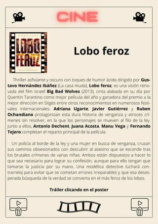 Lobo feroz
Thriller asfixiante y oscuro con toques de humor ácido dirigido por Gus-
tavo Hernández Ibáñez (La casa muda), Lobo feroz, es una visión reno-
vada del film israelí Big Bad Wolves (2013), cinta alabada en su día por
Quentin Tarantino como mejor película del año y ganadora del premio a la
mejor dirección en Sitges entre otros reconocimientos en numerosos festi-
vales internacionales. Adriana Ugarte, Javier Gutiérrez y Ruben
Ochandiano protagonizan esta dura historia de venganza y atroces crí-
menes sin resolver, en la que los personajes se mueven al filo de la ley.
Junto a ellos, Antonio Dechent, Juana Acosta, Manu Vega y Fernando
Tejero completan el reparto principal de la película.
Un policía al borde de la ley y una mujer en busca de venganza, cruzan
sus caminos obsesionados con descubrir al asesino que se esconde tras
los brutales crímenes de varias niñas. Ambos están dispuestos a hacer lo
que sea necesario para lograr su confesión, aunque para ello tengan que
tomarse la justicia por su mano. Una modélica detective luchará con-
trarreloj para evitar que se cometan errores irreparables y que esa deses-
perada búsqueda de la verdad se convierta en el más feroz de los lobos.
Tráiler clicando en el poster
 