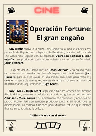 Operación Fortune:
El gran engaño
Guy Ritche vuelve a la carga. Tras Despierta la furia, el cineasta res-
ponsable de Rey Arturo: La leyenda de Excalibur y Aladdin, así como de
The Gentlemen, regresa con su esperada Operación Fortune: El gran
engaño, una producción para la que volverá a contar con su fiel aliado
Jason Statham.
El agente del MI6 Orson Fortune (Jason Statham) y su equipo reclu-
tan a una de las estrellas de cine más importantes de Hollywood (Josh
Harnett), para que los ayude en una misión encubierta para rastrear y
detener la venta de nuevas tecnologías de armas mortales, a manos del
multimillonario Greg Simmonds (Hugh Grant).
Cary Elwes y Hugh Grant regresarán bajo las órdenes del director.
Ritchie dirige y produce la película a partir de un guion escrito por Ivan
Atkinson y Marn Davies (The Gentlemen), con revisiones y añadidos del
propio Ritchie. Atkinson también producirá junto a Bill Block, que se
desempañará las mismas funciones para Miramax, estudio que también
financia en su totalidad la película.
Tráiler clicando en el poster
 