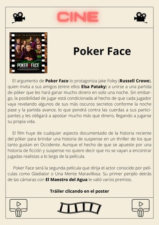 Poker Face
El argumento de Poker Face lo protagoniza Jake Foley (Russell Crowe),
quien invita a sus amigos (entre ellos Elsa Pataky) a unirse a una partida
de póker que les hará ganar mucho dinero en solo una noche. Sin embar-
go, la posibilidad de jugar está condicionada al hecho de que cada jugador
vaya revelando algunos de sus más oscuros secretos conforme la noche
pase y la partida avance, lo que pondrá contra las cuerdas a sus partici-
pantes y les obligará a apostar mucho más que dinero, llegando a jugarse
su propia vida.
El film huye de cualquier aspecto documentado de la historia reciente
del póker para brindar una historia de suspense en un thriller de los que
tanto gustan en Occidente. Aunque el hecho de que se apueste por una
historia de ficción y suspense no quiere decir que no se vayan a encontrar
jugadas realistas a lo largo de la película.
Poker Face será la segunda película que dirija el actor conocido por pelí-
culas como Gladiator o Una Mente Maravillosa. Su primer periplo detrás
de las cámaras con El Maestro del Agua le valió varios premios.
Tráiler clicando en el poster
 