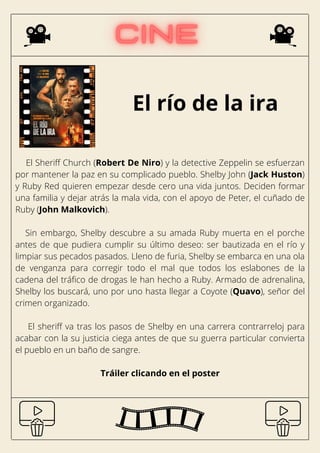 El río de la ira
El Sheriff Church (Robert De Niro) y la detective Zeppelin se esfuerzan
por mantener la paz en su complicado pueblo. Shelby John (Jack Huston)
y Ruby Red quieren empezar desde cero una vida juntos. Deciden formar
una familia y dejar atrás la mala vida, con el apoyo de Peter, el cuñado de
Ruby (John Malkovich).
Sin embargo, Shelby descubre a su amada Ruby muerta en el porche
antes de que pudiera cumplir su último deseo: ser bautizada en el río y
limpiar sus pecados pasados. Lleno de furia, Shelby se embarca en una ola
de venganza para corregir todo el mal que todos los eslabones de la
cadena del tráfico de drogas le han hecho a Ruby. Armado de adrenalina,
Shelby los buscará, uno por uno hasta llegar a Coyote (Quavo), señor del
crimen organizado.
El sheriff va tras los pasos de Shelby en una carrera contrarreloj para
acabar con la su justicia ciega antes de que su guerra particular convierta
el pueblo en un baño de sangre.
Tráiler clicando en el poster
 