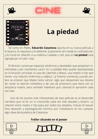 La piedad
Tal como en Pieles, Eduardo Casanova apunta en su nueva película a
lo bizarro, lo repulsivo y lo deforme. Justamente ahí reside la contradicción
y la ironía en relación a su estética cuidada y naif, que en La piedad está
signada por el color rosa.
El director construye espacios simétricos y desolados que proyectan in-
mensidad y por momentos vacío. En La piedad esto queda representado
en la locación principal: la casa de Libertad y Mateo, una madre e hijo que
tienen una relación enfermiza y edípica. La historia comienza cuando am-
bos se enteran que Mateo tiene cáncer, algo que despertará sus deseos
de cortar la relación simbiótica y de casi de prisionero que tiene con su
despótica madre, pero también habilitará que Libertad lo aprisione cada
vez más.
Uno de los puntos más interesantes de esta película es el desarrollo
narrativo que va en un in crescendo cada vez más alocado y bizarro. La
relación entre madre e hijo pasa por todos los estadios, incluso el sexual.
Esta obsesión y patologización termina por cristalizarse en los cuerpos,
algo clave de la poética de Casanova
Tráiler clicando en el poster
 