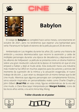 Babylon
El rodaje de Babylon se completó hace varios meses, concretamente en
octubre de 2021, pero no tendremos que esperar una barbaridad para
verla: Paramount ha fijado el estreno de la película para el 20 de enero.
Ambientada en Los Angeles durante los años 20, cuenta una historia de
ambición y excesos desmesurados que recorre la ascensión y caída de
múltiples personajes durante una época de decadencia y depravación en
los albores de Hollywood. La película se presenta como un drama histórico
sobre una gran revolución cultural de la época: el momento en que el cine
empezó a hablar y dejó al mudo atrás. Esta evolución hacia una industria
más moderna fue difícil en muchos aspectos para los actores y actrices del
momento (la supresión de la mímica y la actuación exagerada, el nuevo
trabajo de dicción...), que veian su desaparición al mismo tiempo que la del
cine mudo. Mientras que algunos personajes son completamente ficticios,
otros estarán inspirados en personalidades reales como Charlie Chaplin y
John Gilbert (Brad Pitt en esta cinta), figuras emblemáticas de la era del
cine mudo, o Clara Bow (aquí interpretada por Margot Robbie), icono de
los locos años veinte, o la actriz Anna May Wong.
Tráiler clicando en el poster
 