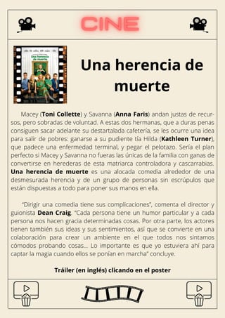 Una herencia de
muerte
Macey (Toni Collette) y Savanna (Anna Faris) andan justas de recur-
sos, pero sobradas de voluntad. A estas dos hermanas, que a duras penas
consiguen sacar adelante su destartalada cafetería, se les ocurre una idea
para salir de pobres: ganarse a su pudiente tía Hilda (Kathleen Turner),
que padece una enfermedad terminal, y pegar el pelotazo. Sería el plan
perfecto si Macey y Savanna no fueras las únicas de la familia con ganas de
convertirse en herederas de esta matriarca controladora y cascarrabias.
Una herencia de muerte es una alocada comedia alrededor de una
desmesurada herencia y de un grupo de personas sin escrúpulos que
están dispuestas a todo para poner sus manos en ella.
“Dirigir una comedia tiene sus complicaciones”, comenta el director y
guionista Dean Craig. “Cada persona tiene un humor particular y a cada
persona nos hacen gracia determinadas cosas. Por otra parte, los actores
tienen también sus ideas y sus sentimientos, así que se convierte en una
colaboración para crear un ambiente en el que todos nos sintamos
cómodos probando cosas… Lo importante es que yo estuviera ahí para
captar la magia cuando ellos se ponían en marcha” concluye.
Tráiler (en inglés) clicando en el poster
 