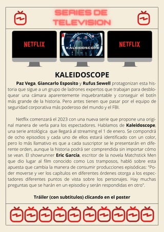 Paz Vega, Giancarlo Esposito y Rufus Sewell protagonizan esta his-
toria que sigue a un grupo de ladrones expertos que trabajan para desblo-
quear una cámara aparentemente inquebrantable y conseguir el botín
más grande de la historia. Pero antes tienen que pasar por el equipo de
seguridad corporativa más poderoso del mundo y el FBI.
Netflix comenzará el 2023 con una nueva serie que propone una origi-
nal manera de verla para los espectadores. Hablamos de Kaleidoscope,
una serie antológica que llegará al streaming el 1 de enero. Se compondrá
de ocho episodios y cada uno de ellos estará identificado con un color,
pero lo más llamativo es que a cada suscriptor se le presentarán en dife-
rente orden, aunque la historia podrá ser comprendida sin importar cómo
se vean. El showrunner Eric García, escritor de la novela Matchstick Men
que dio lugar al film conocido como Los tramposos, habló sobre esta
apuesta que cambia la manera de consumir producciones episódicas: "Po-
der moverse y ver los capítulos en diferentes órdenes otorga a los espec-
tadores diferentes puntos de vista sobre los personajes. Hay muchas
preguntas que se harán en un episodio y serán respondidas en otro".
Tráiler (con subtitulos) clicando en el poster
KALEIDOSCOPE
 