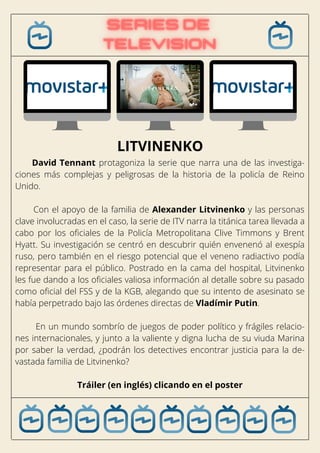 David Tennant protagoniza la serie que narra una de las investiga-
ciones más complejas y peligrosas de la historia de la policía de Reino
Unido.
Con el apoyo de la familia de Alexander Litvinenko y las personas
clave involucradas en el caso, la serie de ITV narra la titánica tarea llevada a
cabo por los oficiales de la Policía Metropolitana Clive Timmons y Brent
Hyatt. Su investigación se centró en descubrir quién envenenó al exespía
ruso, pero también en el riesgo potencial que el veneno radiactivo podía
representar para el público. Postrado en la cama del hospital, Litvinenko
les fue dando a los oficiales valiosa información al detalle sobre su pasado
como oficial del FSS y de la KGB, alegando que su intento de asesinato se
había perpetrado bajo las órdenes directas de Vladímir Putin.
En un mundo sombrío de juegos de poder político y frágiles relacio-
nes internacionales, y junto a la valiente y digna lucha de su viuda Marina
por saber la verdad, ¿podrán los detectives encontrar justicia para la de-
vastada familia de Litvinenko?
Tráiler (en inglés) clicando en el poster
LITVINENKO
 