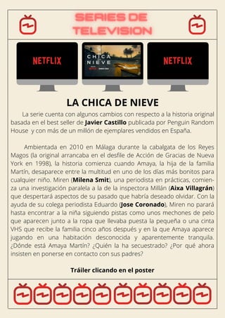 La serie cuenta con algunos cambios con respecto a la historia original
basada en el best seller de Javier Castillo publicada por Penguin Random
House y con más de un millón de ejemplares vendidos en España.
Ambientada en 2010 en Málaga durante la cabalgata de los Reyes
Magos (la original arrancaba en el desfile de Acción de Gracias de Nueva
York en 1998), la historia comienza cuando Amaya, la hija de la familia
Martín, desaparece entre la multitud en uno de los días más bonitos para
cualquier niño. Miren (Milena Smit), una periodista en prácticas, comien-
za una investigación paralela a la de la inspectora Millán (Aixa Villagrán)
que despertará aspectos de su pasado que habría deseado olvidar. Con la
ayuda de su colega periodista Eduardo (Jose Coronado), Miren no parará
hasta encontrar a la niña siguiendo pistas como unos mechones de pelo
que aparecen junto a la ropa que llevaba puesta la pequeña o una cinta
VHS que recibe la familia cinco años después y en la que Amaya aparece
jugando en una habitación desconocida y aparentemente tranquila.
¿Dónde está Amaya Martín? ¿Quién la ha secuestrado? ¿Por qué ahora
insisten en ponerse en contacto con sus padres?
Tráiler clicando en el poster
LA CHICA DE NIEVE
 