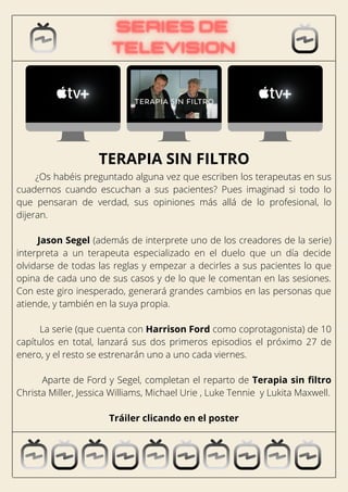 ¿Os habéis preguntado alguna vez que escriben los terapeutas en sus
cuadernos cuando escuchan a sus pacientes? Pues imaginad si todo lo
que pensaran de verdad, sus opiniones más allá de lo profesional, lo
dijeran.
Jason Segel (además de interprete uno de los creadores de la serie)
interpreta a un terapeuta especializado en el duelo que un día decide
olvidarse de todas las reglas y empezar a decirles a sus pacientes lo que
opina de cada uno de sus casos y de lo que le comentan en las sesiones.
Con este giro inesperado, generará grandes cambios en las personas que
atiende, y también en la suya propia.
La serie (que cuenta con Harrison Ford como coprotagonista) de 10
capítulos en total, lanzará sus dos primeros episodios el próximo 27 de
enero, y el resto se estrenarán uno a uno cada viernes.
Aparte de Ford y Segel, completan el reparto de Terapia sin filtro
Christa Miller, Jessica Williams, Michael Urie , Luke Tennie y Lukita Maxwell.
Tráiler clicando en el poster
TERAPIA SIN FILTRO
 