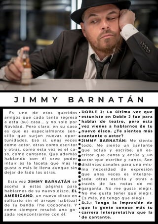 Es uno de esos queridos
amigos que cada tanto regresa
a esta (su) casa... y no solo por
Navidad. Pero claro, en su caso
es que es especialmente sen-
cillo que surjan nuevas opor-
tunidades. Eso sí, unas veces
como actor, otras como escritor
y otras, como esta vez es el ca-
so, como cantante. Que además
hablando con él creo poder
intuir es la faceta que más le
gusta o más le llena aunque sin
dejar de lado las otras.
Esta vez JIMMY BARNATÁN se
asoma a estas páginas para
hablarnos de su nuevo disco, EL
AMERICANO, un nuevo disco en
solitario sin el arrope habitual
de su banda The Cocooners. Y
como siempre resultó una go-
zada reencontrarme con él.
J I M M Y B A R N A T Á N
DOBLE J: La última vez que
estuviste en Doble J fue para
hablar de teatro, pero esta
vez vienes a hablarnos de tu
nuevo disco. ¿Te sientes más
cantante o actor?
JIMMY BARNATÁN: Me siento
todo. Me siento un cantante
que actúa y escribe, un es-
critor que canta y actúa y un
actor que escribe y canta. Son
distintos canales para una mis-
ma necesidad de expresión
que unas veces es interpre-
tada, otras escrita y otras a
través de las notas de mi
garganta. No me gusta elegir.
No me gusta tener que elegir.
Es más, no tengo que elegir.
D.J.: Tengo la impresión de
que la gente conoce más tu
carrera interpretativa que la
de cantante.
 