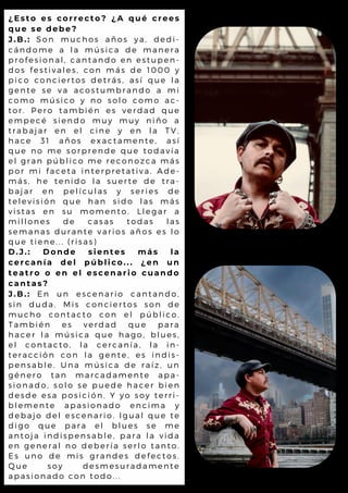 ¿Esto es correcto? ¿A qué crees
que se debe?
J.B.: Son muchos años ya, dedi-
cándome a la música de manera
profesional, cantando en estupen-
dos festivales, con más de 1000 y
pico conciertos detrás, así que la
gente se va acostumbrando a mi
como músico y no solo como ac-
tor. Pero también es verdad que
empecé siendo muy muy niño a
trabajar en el cine y en la TV,
hace 31 años exactamente, así
que no me sorprende que todavía
el gran público me reconozca más
por mi faceta interpretativa. Ade-
más, he tenido la suerte de tra-
bajar en películas y series de
televisión que han sido las más
vistas en su momento. Llegar a
millones de casas todas las
semanas durante varios años es lo
que tiene... (risas)
D.J.: Donde sientes más la
cercanía del público... ¿en un
teatro o en el escenario cuando
cantas?
J.B.: En un escenario cantando,
sin duda. Mis conciertos son de
mucho contacto con el público.
También es verdad que para
hacer la música que hago, blues,
el contacto, la cercanía, la in-
teracción con la gente, es indis-
pensable. Una música de raíz, un
género tan marcadamente apa-
sionado, solo se puede hacer bien
desde esa posición. Y yo soy terri-
blemente apasionado encima y
debajo del escenario. Igual que te
digo que para el blues se me
antoja indispensable, para la vida
en general no debería serlo tanto.
Es uno de mis grandes defectos.
Que soy desmesuradamente
apasionado con todo...
 