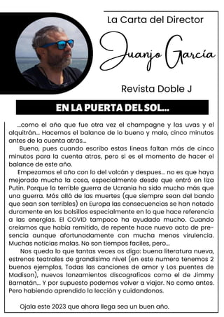 Juanjo García
Revista Doble J
...como el año que fue otra vez el champagne y las uvas y el
alquitrán... Hacemos el balance de lo bueno y malo, cinco minutos
antes de la cuenta atrás...
Bueno, pues cuando escribo estas lineas faltan más de cinco
minutos para la cuenta atras, pero si es el momento de hacer el
balance de este año.
Empezamos el año con lo del volcán y despues... no es que haya
mejorado mucho la cosa, especialmente desde que entró en liza
Putin. Porque la terrible guerra de Ucrania ha sido mucho más que
una guerra. Más allá de las muertes (que siempre sean del bando
que sean son terribles) en Europa las consecuencias se han notado
duramente en los bolsillos especialmente en lo que hace referencia
a las energias. El COVID tampoco ha ayudado mucho. Cuando
creiamos que habia remitido, de repente hace nuevo acto de pre-
sencia aunque afortunadamente con mucha menos virulencia.
Muchas noticias malas. No son tiempos faciles, pero...
Nos queda lo que tantas veces os digo: buena literatura nueva,
estrenos teatrales de grandisimo nivel (en este numero tenemos 2
buenos ejemplos, Todas las canciones de amor y Los puentes de
Madison), nuevos lanzamientos discograficos como el de Jimmy
Barnatán... Y por supuesto podemos volver a viajar. No como antes.
Pero habiendo aprendido la lección y cuidandonos.
Ojala este 2023 que ahora llega sea un buen año.
ENLAPUERTADELSOL...
La Carta del Director
 