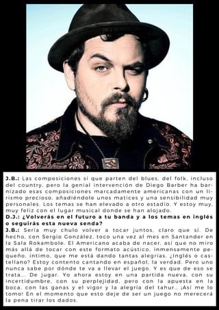 J.B.: Las composiciones sí que parten del blues, del folk, incluso
del country, pero la genial intervención de Diego Barber ha bar-
nizado esas composiciones marcadamente americanas con un li-
rismo precioso, añadiéndole unos matices y una sensibilidad muy
personales. Los temas se han elevado a otro estadío. Y estoy muy,
muy feliz con el lugar musical donde se han alojado.
D.J.: ¿Volverás en el futuro a tu banda y a los temas en inglés
o seguirás esta nueva senda?
J.B.: Sería muy chulo volver a tocar juntos, claro que sí. De
hecho, con Sergio González, toco una vez al mes en Santander en
la Sala Rokambole. El Americano acaba de nacer, así que no miro
más allá de tocar con este formato acústico, inmensamente pe-
queño, íntimo, que me está dando tantas alegrías. ¿Inglés o cas-
tellano? Estoy contento cantando en español, la verdad. Pero uno
nunca sabe por dónde te va a llevar el juego. Y es que de eso se
trata... De jugar. Yo ahora estoy en una partida nueva, con su
incertidumbre, con su perplejidad, pero con la apuesta en la
boca, con las ganas y el vigor y la alegría del tahur.. ¡Así me lo
tomo! En el momento que esto deje de ser un juego no merecerá
la pena tirar los dados.
 