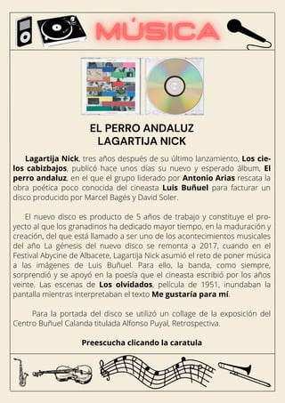 Lagartija Nick, tres años después de su último lanzamiento, Los cie-
los cabizbajos, publicó hace unos días su nuevo y esperado álbum, El
perro andaluz, en el que el grupo liderado por Antonio Arias rescata la
obra poética poco conocida del cineasta Luis Buñuel para facturar un
disco producido por Marcel Bagés y David Soler.
El nuevo disco es producto de 5 años de trabajo y constituye el pro-
yecto al que los granadinos ha dedicado mayor tiempo, en la maduración y
creación, del que está llamado a ser uno de los acontecimientos musicales
del año La génesis del nuevo disco se remonta a 2017, cuando en el
Festival Abycine de Albacete, Lagartija Nick asumió el reto de poner música
a las imágenes de Luis Buñuel. Para ello, la banda, como siempre,
sorprendió y se apoyó en la poesía que el cineasta escribió por los años
veinte. Las escenas de Los olvidados, película de 1951, inundaban la
pantalla mientras interpretaban el texto Me gustaría para mí.
Para la portada del disco se utilizó un collage de la exposición del
Centro Buñuel Calanda titulada Alfonso Puyal, Retrospectiva.
Preescucha clicando la caratula
EL PERRO ANDALUZ
LAGARTIJA NICK
 