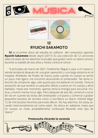12 es el primer disco de estudio en solitario del compositor japonés
Ryuichi Sakamoto desde 'async (2017). Es una colección de 12 canciones
seleccionadas de los sketches musicales que grabó como un diario sonoro,
durante su batalla de dos años y medio contra el cáncer.
"A principios de marzo de 2021, finalmente 'llegué a casa' a mi nueva vi-
vienda temporal después de una gran operación y una larga estancia en el
hospital. Alrededor de finales de marzo, justo cuando mi cuerpo se sentía
un poco más ligero, me encontré alcanzando el sintetizador. No tenía in-
tención de componer algo, solo quería que me bañaran en sonido. Tenía la
sensación de que tendría un pequeño efecto curativo en mi cuerpo y alma
dañados. Hasta ese momento, apenas tenía la energía para escuchar mú-
sica, y mucho menos tocar algo. Pero después de ese día, comencé a tocar
de vez en cuando las teclas del sintetizador y el piano y comencé a grabar
pequeños bocetos de sonidos como si escribiera un diario. Intenté elegir
12 de mis bocetos favoritos para este álbum. No hay adornos, los estoy sa-
cando intencionalmente tal como están. De ahora en adelante, hasta que
mi cuerpo se rinda, probablemente continuaré llevando este tipo de
'diario'."
Preescucha clicando la caratula
12
RYUICHI SAKAMOTO
 